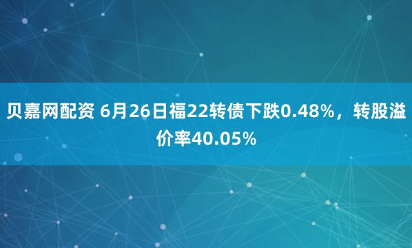 贝嘉网配资 6月26日福22转债下跌0.48%，转股溢价率40.05%