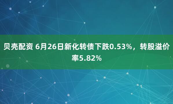贝壳配资 6月26日新化转债下跌0.53%，转股溢价率5.82%