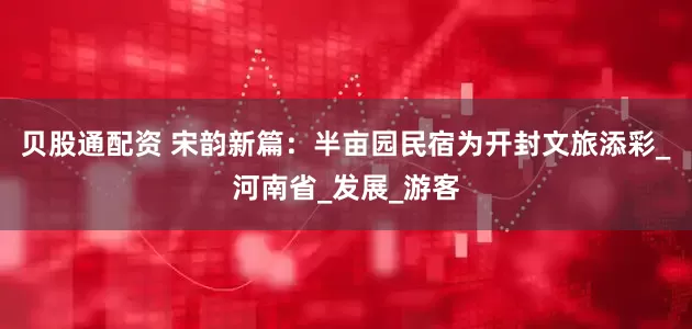 贝股通配资 宋韵新篇：半亩园民宿为开封文旅添彩_河南省_发展_游客