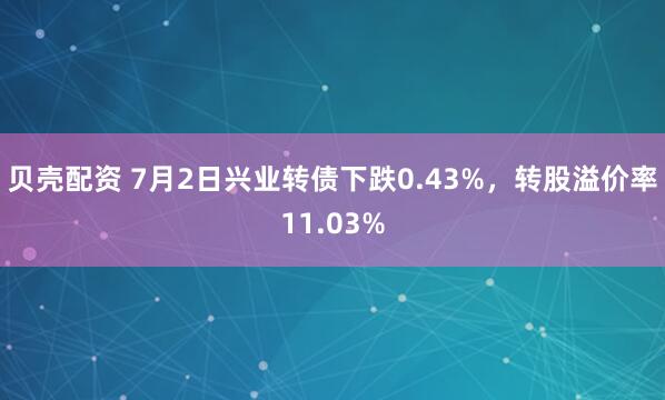 贝壳配资 7月2日兴业转债下跌0.43%，转股溢价率11.03%