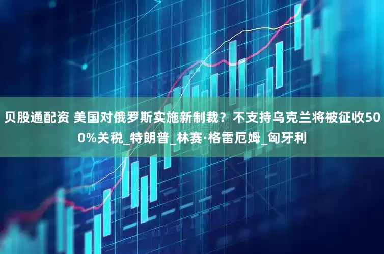 贝股通配资 美国对俄罗斯实施新制裁？不支持乌克兰将被征收500%关税_特朗普_林赛·格雷厄姆_匈牙利