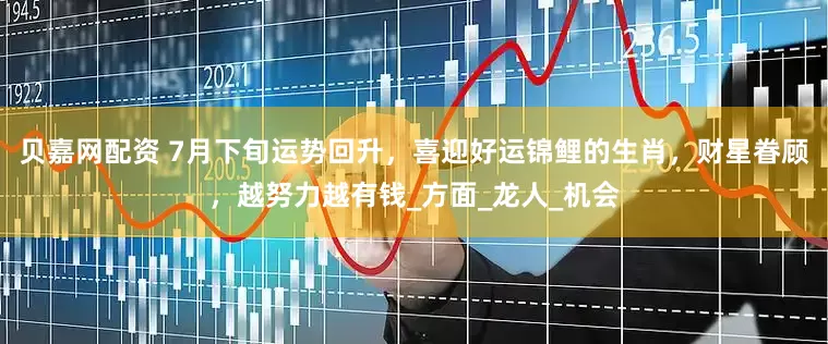 贝嘉网配资 7月下旬运势回升，喜迎好运锦鲤的生肖，财星眷顾，越努力越有钱_方面_龙人_机会