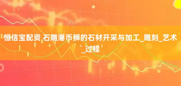 恒信宝配资 石雕港币狮的石材开采与加工_雕刻_艺术_过程
