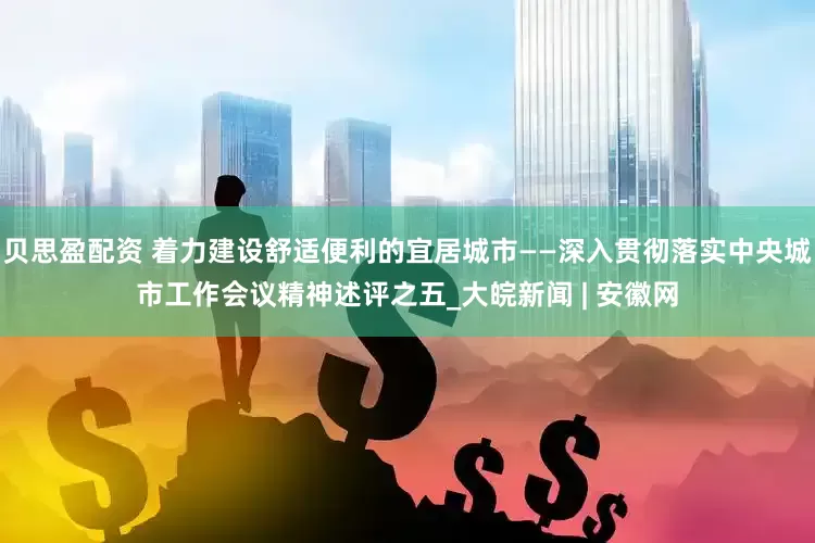 贝思盈配资 着力建设舒适便利的宜居城市——深入贯彻落实中央城市工作会议精神述评之五_大皖新闻 | 安徽网