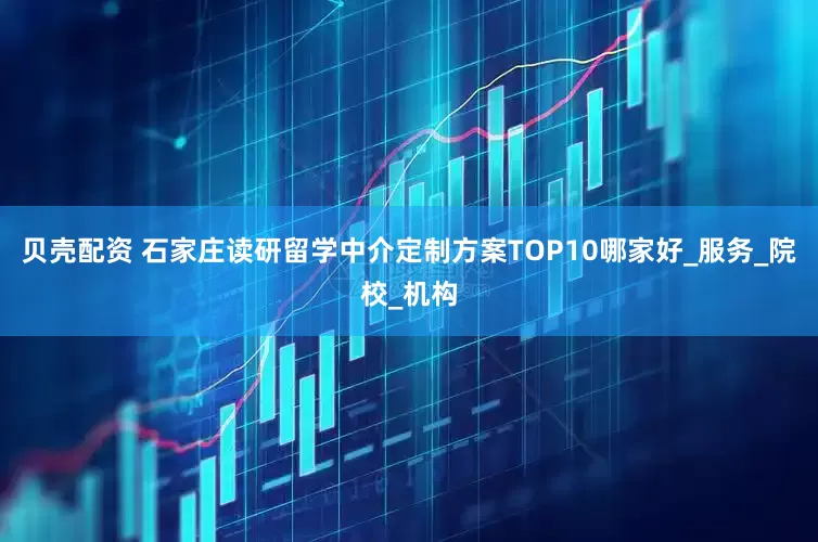 贝壳配资 石家庄读研留学中介定制方案TOP10哪家好_服务_院校_机构