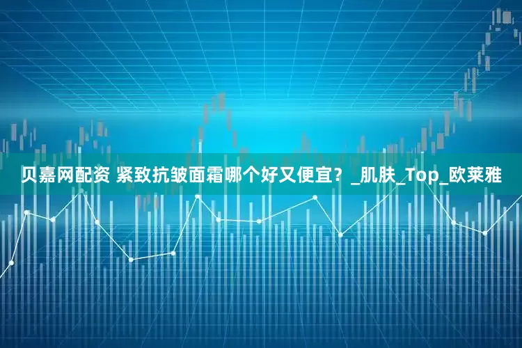 贝嘉网配资 紧致抗皱面霜哪个好又便宜？_肌肤_Top_欧莱雅