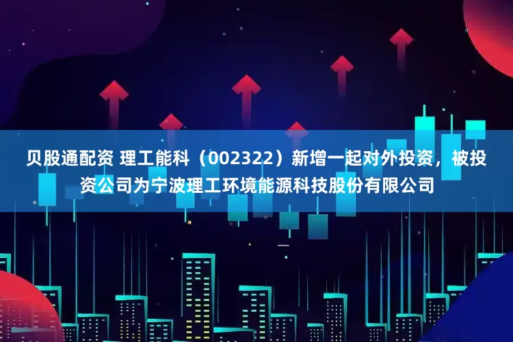 贝股通配资 理工能科(002322)新增一起对外投资,被投资公司为宁波理工环境能源科技股份有限公司