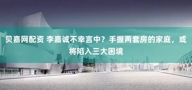 贝嘉网配资 李嘉诚不幸言中？手握两套房的家庭，或将陷入三大困境