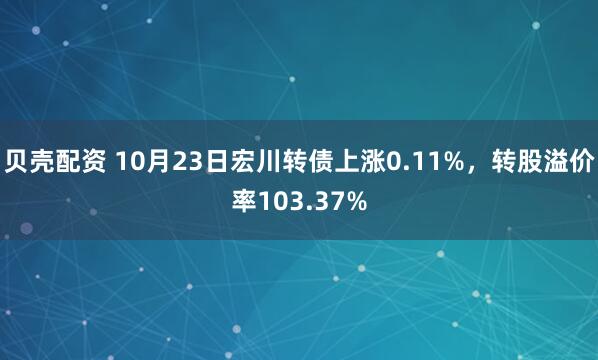贝壳配资 10月23日宏川转债上涨0.11%,转股溢价率103.37%