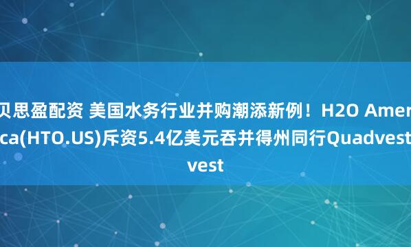 贝思盈配资 美国水务行业并购潮添新例！H2O America(HTO.US)斥资5.4亿美元吞并得州同行Quadvest