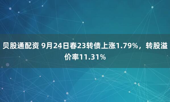 贝股通配资 9月24日春23转债上涨1.79%，转股溢价率11.31%