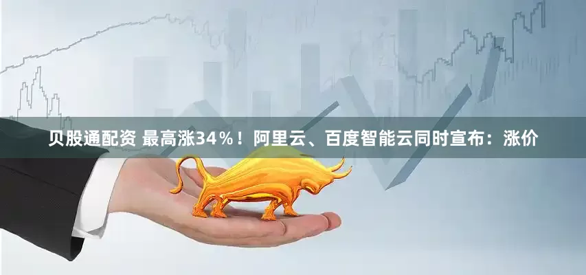 贝股通配资 最高涨34％！阿里云、百度智能云同时宣布：涨价