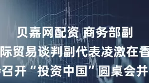 贝嘉网配资 商务部副部长兼国际贸易谈判副代表凌激在香港主持召开“投资中国”圆桌会并会见香港有关商会负责人
