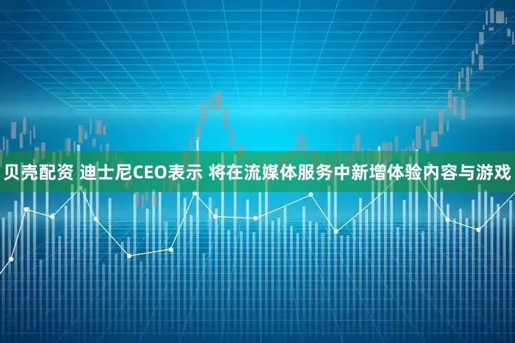 贝壳配资 迪士尼CEO表示 将在流媒体服务中新增体验内容与游戏
